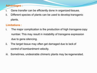 Advantages :
i. Gene transfer can be efficiently done in organized tissues.
ii. Different species of plants can be used to develop transgenic
plants.
Limitations :
iii.
i. The major complication is the production of high transgene copy
number. This may result in instability of transgene expression
due to gene silencing.
ii. The target tissue may often get damaged due to lack of
control of bombardment velocity.
Sometimes, undesirable chimeric plants may be regenerated.
 