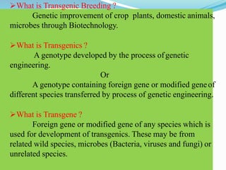 What is Transgenic Breeding ?
Genetic improvement of crop plants, domestic animals,
microbes through Biotechnology.
What is Transgenics ?
A genotype developed by the process ofgenetic
engineering.
Or
A genotype containing foreign gene or modified geneof
different species transferred by process of genetic engineering.
What is Transgene ?
Foreign gene or modified gene of any species which is
used for development of transgenics. These may be from
related wild species, microbes (Bacteria, viruses and fungi) or
unrelated species.
 