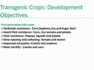 Transgenic Crops: Development
Objectives
First-generation GM crops
Herbicide resistance:- Corn,Soybean,rice,and Sugar beet
Insect Pest resistance:- Corn, rice tomato and potato
Viral resistance:- Papaya, Squash and potato
Slow ripening and softening- Tomato and melon
Improved oil quality -Canola and soybean
Male sterility - Canola and corn
 