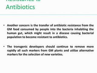 • Another concern is the transfer of antibiotic resistance from the
GM food consumed by people into the bacteria inhabiting the
human gut, which might result in a disease causing bacterial
population to become resistant to antibiotics.
• The transgenic developers should continue to remove more
rapidly all such markers from GM plants and utilize alternative
markers for the selection of new varieties.
Resistance to
Antibiotics
 
