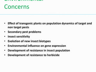 • Effect of transgenic plants on population dynamics of target and
non target pests
• Secondary pest problems
• Insect sensitivity
• Evolution of new insect biotypes
• Environmental influence on gene expression
• Development of resistance in insect population
• Development of resistance to herbicide
Environmental
Concerns
 