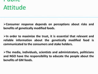 Consumer response depends on perceptions about risks and
benefits of genetically modified foods.
In order to maximize the trust, it is essential that relevant and
reliable information about the genetically modified food is
communicated to the consumers and stake holders.
The media, individuals, scientists and administrators, politicians
and NGO have the responsibility to educate the people about the
benefits of GM foods.
Public
Attitude
 