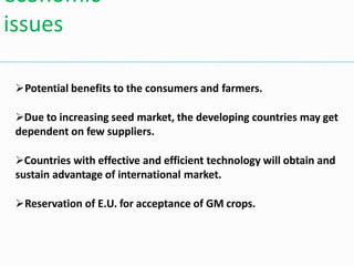 Potential benefits to the consumers and farmers.
Due to increasing seed market, the developing countries may get
dependent on few suppliers.
Countries with effective and efficient technology will obtain and
sustain advantage of international market.
Reservation of E.U. for acceptance of GM crops.
economic
issues
 
