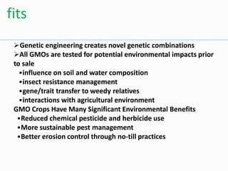 Genetic engineering creates novel genetic combinations
All GMOs are tested for potential environmental impacts prior
to sale
•influence on soil and water composition
•insect resistance management
•gene/trait transfer to weedy relatives
•interactions with agricultural environment
GMO Crops Have Many Significant Environmental Benefits
•Reduced chemical pesticide and herbicide use
•More sustainable pest management
•Better erosion control through no-till practices
fits
 