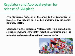 The Cartagena Protocol on Biosafety to the Convention on
Biological Diversity has been ratified and signed by 171 parties
(Fabruary 2018).
According to the Cartagena Protocol, field trials and all other
activities involving genetically modified organisms must be
regulated and approved by national governments.
Regulatory and Approval system for
release of GM plant
 