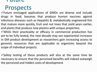 Future
Prospects
Future envisaged applications of GMOs are diverse and include
drugs in food, bananas that produce human vaccines against
infectious diseases such as Hepatitis B, metabolically engineered fish
that mature more quickly, fruit and nut trees that yield years earlier,
and plants that produce new plastics with unique properties.
While their practicality or efficacy in commercial production has
yet to be fully tested, the next decade may see exponential increases
in GM product development as researchers gain increasing access to
genomic resources that are applicable to organisms beyond the
scope of individual projects.
Safety testing of these products will also at the same time be
necessary to ensure that the perceived benefits will indeed outweigh
the perceived and hidden costs of development.
 
