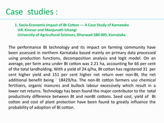 Case studies :
1. Socio-Economic Impact of Bt Cotton — A Case Study of Karnataka
V.R. Kiresur and Manjunath Ichangi
University of Agricultural Sciences, Dharwad-580 005, Karnataka
The performance Bt technology and its impact on farming community have
been assessed in northern Karnataka based mainly on primary data processed
using production functions, decomposition analysis and logit model. On an
average, per farm area under Bt cotton was 2.21 ha, accounting for 66 per cent
of the total landholding. With a yield of 24 q/ha, Bt cotton has registered 31 per
cent higher yield and 151 per cent higher net return over non-Bt, the net
additional benefit being ` 18429/ha. The non-Bt cotton farmers use chemical
fertilizers, organic manures and bullock labour excessively which result in a
lower net returns. Technology has been found the major contributor to the total
productivity difference between Bt and nonBt cottons. Seed cost, yield of Bt
cotton and cost of plant protection have been found to greatly influence the
probability of adoption of Bt cotton.
 