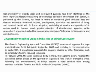 Non-availability of quality seeds and in required quantity have been identified as the
most important factors constraining Bt technology adoption. The impact of Bt cotton, as
perceived by the farmers, has been in terms of enhanced yield; reduced pest and
disease incidence; increased income, employment, education and standard of living;
and reduced health risk. To foster adoption, availability of quality and quantity of Bt
cotton seed to farmers needs greater attention of development agencies, while
researchers’ attention is called for incorporating resistance/ tolerance to Spodoptera and
pink bollworms.
2.Genetically Modified Crops in India: The Bt Brinjal Controversy
The Genetic Engineering Approval Committee (GEAC)5 announced approval for large
scale field trials for Bt brinjal6 in September 2007, and probably its commercialization
by early 2009. It also cleared proposals for biosafety studies for other food crops such
as okra (lady's finger), rice, and tomatoes.
In February 2008, the apex legislative body in India, the Supreme Court, revoked the
ban it had earlier placed on the approval of large scale field trials of transgenic crops.
Following this announcement, Bt brinjal became a hotly debated topic among
activists, scientists, farmers and Multi National Companies (MNCs).
 