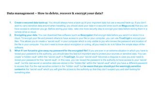 Data management – How to delete, recover & encrypt your data?
1. Create a secured data back-up. You should always have a back-up of your important data but use a secured back-up. If you don’t
want to carry sensitive data around when travelling, you should store your data in a secured drive (such as Mega.co.nz) that you can
have access to wherever you go. Before storing your data, take one more security step to encrypt your data before storing them in a
remote drive or cloud.
2. Encrypting your data. You can download free software (such as Boxcryptor) that encrypt data before you send it or store it in a
cloud. To encrypt your file and prevent others to have access to your file on your computer, you can use TrueCrypt to encrypt your
files. This allows you to create a “secret vault” in your computer which is only visible to you who knows the password and location of
the file in your computer. You don’t need to know about encryption or coding, all you need to do is to follow the simple steps of the
software.
3. What if I am forced to give away my password for the encrypted file? If you are ever in an extreme situation in which you have to
reveal your password to the authority, you should take this last but important step to protect your sources or sensitive data. You can
create “a hidden vault” within the “secret vault” in TrueCrypt. So your “secret vault” becomes a disguise in case you ever need to
reveal your password for this “secret vault”. In this case, you can reveal the password to the authority to have access to your “secret
vault”, but the real secret or sensitive data are stored in the “hidden file” within the “secret vault” which you have a different password
to access that. Put the real sensitive content in the “hidden vault” but be aware that you should put the seemingly sensitive
content in the “secret vault” which you will give the access to the authority so that they don’t suspect you and start looking for
something else.
 