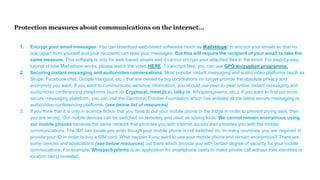 Protection measures about communications on the internet…
1. Encrypt your email messages. You can download web-based softwares (such as Mailvelope) to encrypt your emails so that no
one (apart from yourself and your recipient) can read your messages. But this will require the recipient of your email to take the
same measure. This software is only for web-based emails and it cannot encrypt your attached files in the email. For step-by-step
tutorial of how Mailvelope works, please watch the video HERE. To encrypt files, you can use GPG encryption programme.
2. Securing instant messaging and audio/video conversations. Most popular instant messaging and audio/video platforms (such as
Skype, Facebook chat, Google Hangout, etc.) that are owned by big corporations no longer provide the absolute privacy and
anonymity you want. If you want to communicate sensitive information, you should use peer-to-peer online instant messaging and
audio/video conferencing plateforms (such as Cryptocat, meet.jit.si, talky.io, Whispersystems, etc.). If you want to find out more
secure messaging plateform, you can visit the Electronic Frontier Foundation which has enlisted all the latest secure messaging or
audio/video conferencing platforms. (see below list of resources)
3. If you think that it is only in science fiction that you have to put your mobile phone in the fridge in order to prevent prying ears, then
you are wrong. Our mobile devices can be switched on remotely and used as spying tools. We cannot remain anonymous using
our mobile phones because the same network that provides you with internet access also provides you with the mobile
communications. The ISP can locate you even though your mobile phone is not switched on. In many countries, you are required to
provide your ID in order to buy a SIM card. What happen if you want to use your mobile phone and remain anonymous? There are
some devices and applications (see below resources) out there which provide you with certain degree of security for your mobile
commucations. For example, WhisperSystems is an application for smartphone users to make private call without their identities or
location being revealed.
 