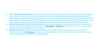 1. How to bypass internet censorship? In countries where internet censorship is a common practice to oppress the media or critical
voices, access to information or communication can be a problem for journalists and human rights activities. There are ways to
bypass internet censorship that come at a very small price. You can rent a virtual private network (VPN) that will encrypt and redirect
all your traffic from your computer to that VPN. However, this does not prevent your ISP or the government from noticing that you are
using a VPN that is located in the other end of the world. But what they cannot do (thus far) is to block the VPN connections.
2. Using temporary email service to remain anonymous.If you want to avoid spam or don’t want to give your real email address to
strangers, you can use temporary email service (such as GuerrillaMail or Mailinator) to remain anonymous. The service provides
you with an unique email address that you can dispose.
3. Private browsing. Cleaning your cookie and internet history is not enough. If you want to minimise the chance for internet
surveillance, you can use Tor Browser so that no one can see what sites you have visited or track down your location. It will also
allows access to websites not available for normal browsers.
 