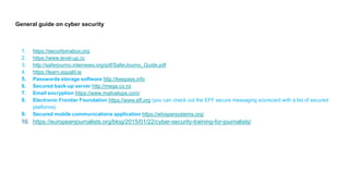 General guide on cyber security
1. https://securityinabox.org
2. https://www.level-up.cc
3. http://saferjourno.internews.org/pdf/SaferJourno_Guide.pdf
4. https://learn.equalit.ie
5. Passwords storage software http://keepass.info
6. Secured back-up server http://mega.co.nz
7. Email encryption https://www.mailvelope.com/
8. Electronic Frontier Foundation https://www.eff.org (you can check out the EFF secure messaging scorecard with a list of secured
platforms)
9. Secured mobile communications application https://whispersystems.org/
10. https://europeanjournalists.org/blog/2015/01/22/cyber-security-training-for-journalists/
 