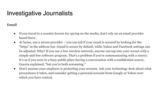 Investigative Journalists
Email
● If you travel to a country known for spying on the media, don’t rely on an email provider
based there.
● At home, use a secure provider – you can tell if your email is secured by looking for the
“https” in the address bar. Gmail is secure by default, while Yahoo and Facebook settings can
be adjusted. Why? If you use a free wireless network, anyone can tap into your screen with a
simple and free software program. That’s a problem if you’re communicating with a source.
It’s as if you were in a busy public place having a conversation with a confidential source,
Guerra explained, “but you’re both screaming.”
● Don’t assume your employer is protecting your account. Ask your technology desk about what
precautions it takes, and consider getting a personal account from Google or Yahoo over
which you have control.
 