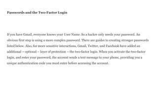 Passwords and the Two-Factor Login
If you have Gmail, everyone knows your User Name. So a hacker only needs your password. An
obvious first step is using a more complex password. There are guides to creating stronger passwords
listed below. Also, for more sensitive interactions, Gmail, Twitter, and Facebook have added an
additional – optional – layer of protection – the two-factor login. When you activate the two-factor
login, and enter your password, the account sends a text message to your phone, providing you a
unique authentication code you must enter before accessing the account.
 
