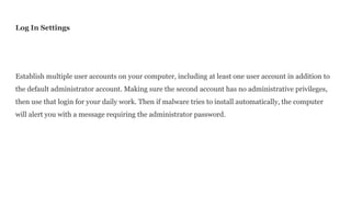 Log In Settings
Establish multiple user accounts on your computer, including at least one user account in addition to
the default administrator account. Making sure the second account has no administrative privileges,
then use that login for your daily work. Then if malware tries to install automatically, the computer
will alert you with a message requiring the administrator password.
 