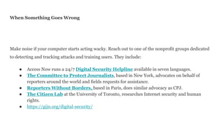 When Something Goes Wrong
Make noise if your computer starts acting wacky. Reach out to one of the nonprofit groups dedicated
to detecting and tracking attacks and training users. They include:
● Access Now runs a 24/7 Digital Security Helpline available in seven languages.
● The Committee to Protect Journalists, based in New York, advocates on behalf of
reporters around the world and fields requests for assistance.
● Reporters Without Borders, based in Paris, does similar advocacy as CPJ.
● The Citizen Lab at the University of Toronto, researches Internet security and human
rights.
● https://gijn.org/digital-security/
 