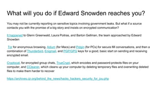 What will you do if Edward Snowden reaches you?
You may not be currently reporting on sensitive topics involving government leaks. But what if a source
contacts you with the promise of a big story and insists on encrypted communication?
It happened to Glenn Greenwald, Laura Poitras, and Barton Gellman, the team approached by Edward
Snowden
Tor for anonymous browsing, Adium (for Macs) and Pidgin (for PCs) for secure IM conversations, and then a
combination of Thunderbird, Enigmail, and PGP/GPG keys for a good, basic start on sending and receiving
encrypted email.
Cryptocat, for encrypted group chats, TrueCrypt, which encodes and password-protects files on your
computer, and CCleaner, which cleans up your computer by deleting temporary files and overwriting deleted
files to make them harder to recover
https://archives.cjr.org/behind_the_news/hacks_hackers_security_for_jou.php
 