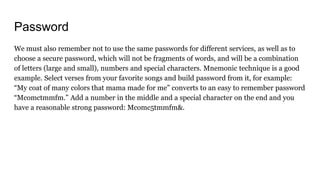 Password
We must also remember not to use the same passwords for different services, as well as to
choose a secure password, which will not be fragments of words, and will be a combination
of letters (large and small), numbers and special characters. Mnemonic technique is a good
example. Select verses from your favorite songs and build password from it, for example:
“My coat of many colors that mama made for me” converts to an easy to remember password
“Mcomctmmfm.” Add a number in the middle and a special character on the end and you
have a reasonable strong password: Mcomc5tmmfm&.
 