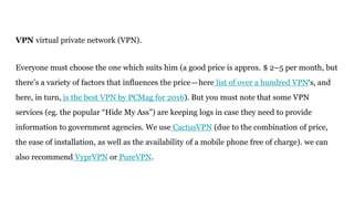 VPN virtual private network (VPN).
Everyone must choose the one which suits him (a good price is approx. $ 2–5 per month, but
there’s a variety of factors that influences the price—here list of over a hundred VPN‘s, and
here, in turn, is the best VPN by PCMag for 2016). But you must note that some VPN
services (eg. the popular “Hide My Ass”) are keeping logs in case they need to provide
information to government agencies. We use CactusVPN (due to the combination of price,
the ease of installation, as well as the availability of a mobile phone free of charge). we can
also recommend VyprVPN or PureVPN.
 