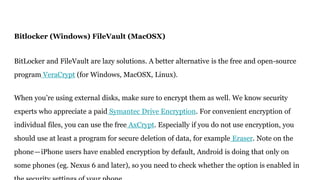 Bitlocker (Windows) FileVault (MacOSX)
BitLocker and FileVault are lazy solutions. A better alternative is the free and open-source
program VeraCrypt (for Windows, MacOSX, Linux).
When you’re using external disks, make sure to encrypt them as well. We know security
experts who appreciate a paid Symantec Drive Encryption. For convenient encryption of
individual files, you can use the free AxCrypt. Especially if you do not use encryption, you
should use at least a program for secure deletion of data, for example Eraser. Note on the
phone—iPhone users have enabled encryption by default, Android is doing that only on
some phones (eg. Nexus 6 and later), so you need to check whether the option is enabled in
 