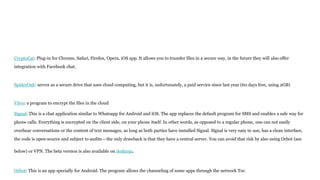 CryptoCat: Plug-in for Chrome, Safari, Firefox, Opera, iOS app. It allows you to transfer files in a secure way, in the future they will also offer
integration with Facebook chat.
SpiderOak: serves as a secure drive that uses cloud computing, but it is, unfortunately, a paid service since last year (60 days free, using 2GB)
Viivo: a program to encrypt the files in the cloud
Signal: This is a chat application similar to Whatsapp for Android and iOS. The app replaces the default program for SMS and enables a safe way for
phone calls. Everything is encrypted on the client side, on your phone itself. In other words, as opposed to a regular phone, one can not easily
overhear conversations or the content of text messages, as long as both parties have installed Signal. Signal is very easy to use, has a clean interface,
the code is open-source and subject to audits—the only drawback is that they have a central server. You can avoid that risk by also using Orbot (see
below) or VPN. The beta version is also available on desktop.
Orbot: This is an app specially for Android. The program allows the channeling of some apps through the network Tor.
 