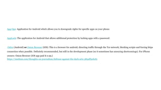 App Ops: Application for Android which allows you to downgrade rights for specific apps on your phone.
AppLock: The application for Android that allows additional protection by locking apps with a password.
Orfox (Android) or Onion Browser (iOS): This is a browser for android, directing traffic through the Tor network, blocking scripts and forcing https
connection when possible. Definitely recommended, but still in the development phase (so it sometimes has annoying shortcomings). For iPhone
owners: Onion Browser (iOS app paid $ 0.99.)
https://medium.com/thoughts-on-journalism/defense-against-the-dark-arts-385aff5ed2f2
 