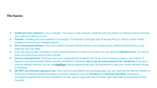 The basics
1. Install anti-virus software on your computer. If you have a new computer, install the anti-virus before connecting online to minimise
your chance of catching a virus.
2. Firewall – Installing anti-virus software is not enough. The firewall is a stronger layer of security that you need to protect. Install
software to reinforce your firewall protection.
3. Don’t use pirated software. If you cannot afford licenced software, there is a lot of open-source software out there that you can
download and use safely.
4. If you are using a public computer or cannot gurantee that the computer is virus-free, you can opt for a USB flash drive. You will not
leave any trace of your work on the computer.
5. Use secured password. The longer and more complicated the password, the harder it is for hacker to break in. Use at least 12
figures in your password with letters, symbols and different characters. Don’t use the same password for everything. If you don’t
have an elephant memory, you can use KeePass to store passwords securely. But remember to keep your master password strong
for KeePass.
6. DETEKT who has been spying on you. If you want to know whether you are being spied, you can download the free tool “Detekt” to
scans your Windows computer for traces of (common spywares such as) FinFisher and Hacking Team RCS, commercial
surveillance spyware that has been identified to be also used to target and monitor human rights defenders and journalists around
the world.
 
