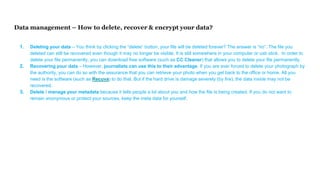 Data management – How to delete, recover & encrypt your data?
1. Deleting your data – You think by clicking the “delete” button, your file will be deleted forever? The answer is “no”. The file you
deleted can still be recovered even though it may no longer be visible. It is still somewhere in your computer or usb stick. In order to
delete your file permanently, you can download free software (such as CC Cleaner) that allows you to delete your file permanently.
2. Recovering your data – However, journalists can use this to their advantage. If you are ever forced to delete your photograph by
the authority, you can do so with the assurance that you can retrieve your photo when you get back to the office or home. All you
need is the software (such as Recuva) to do that. But if the hard drive is damage severely (by fire), the data inside may not be
recovered.
3. Delete / manage your metadata because it tells people a lot about you and how the file is being created. If you do not want to
remain anonymous or protect your sources, keep the meta data for yourself.
 