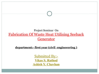 Project Seminar On
Fabrication Of Waste Heat Utilising Seeback
Generator
department:- first year (civil engineeering )
Submitted By:-
Vikas S. Rathod
Ashish Y. Chavhan
 