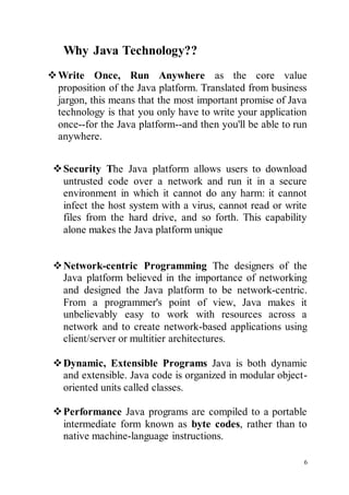 6
Why Java Technology??
Write Once, Run Anywhere as the core value
proposition of the Java platform. Translated from business
jargon, this means that the most important promise of Java
technology is that you only have to write your application
once--for the Java platform--and then you'll be able to run
anywhere.
Security The Java platform allows users to download
untrusted code over a network and run it in a secure
environment in which it cannot do any harm: it cannot
infect the host system with a virus, cannot read or write
files from the hard drive, and so forth. This capability
alone makes the Java platform unique

Network-centric Programming The designers of the
Java platform believed in the importance of networking
and designed the Java platform to be network-centric.
From a programmer's point of view, Java makes it
unbelievably easy to work with resources across a
network and to create network-based applications using
client/server or multitier architectures.
Dynamic, Extensible Programs Java is both dynamic
and extensible. Java code is organized in modular object-
oriented units called classes.
Performance Java programs are compiled to a portable
intermediate form known as byte codes, rather than to
native machine-language instructions.
 