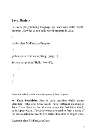 7

Java Basic:-
In every programming language we start with hello world
program .Now let us see hello world program in Java.
//
public class MyFirstJavaProgram
{
public static void main(String []args) {
System.out.println("Hello World");
}
}
//
Some important points while designing a Java program
Case Sensitivity Java is case sensitive which means
identifier Hello and hello would have different meaning in
Java. Class Names - For all class names the first letter should
be in Upper Case. If several words are used to form a name of
the class each inner words first letter should be in Upper Case.
Example class MyFirstJavaClass
 
