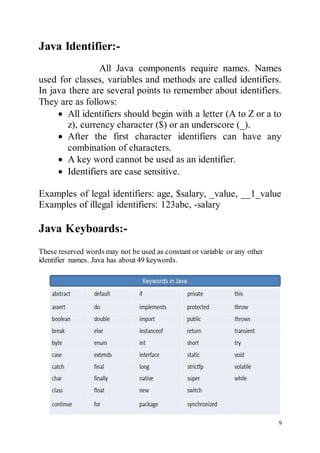 9
Java Identifier:-
All Java components require names. Names
used for classes, variables and methods are called identifiers.
In java there are several points to remember about identifiers.
They are as follows:
 All identifiers should begin with a letter (A to Z or a to
z), currency character ($) or an underscore (_).
 After the first character identifiers can have any
combination of characters.
 A key word cannot be used as an identifier.
 Identifiers are case sensitive.
Examples of legal identifiers: age, $salary, _value, __1_value
Examples of illegal identifiers: 123abc, -salary
Java Keyboards:-
These reserved words may not be used as constant or variable or any other
identifier names. Java has about 49 keywords.
 