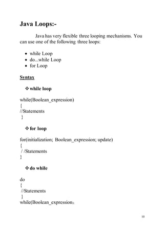 10
Java Loops:-
Java has very flexible three looping mechanisms. You
can use one of the following three loops:
 while Loop
 do...while Loop
 for Loop
Syntax
while loop
while(Boolean_expression)
{
//Statements
}
for loop
for(initialization; Boolean_expression; update)
{
/ /Statements
}

do while
do
{
//Statements
}
while(Boolean_expression);
 