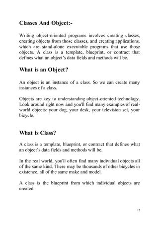 12
Classes And Object:-
Writing object-oriented programs involves creating classes,
creating objects from those classes, and creating applications,
which are stand-alone executable programs that use those
objects. A class is a template, blueprint, or contract that
defines what an object’s data fields and methods will be.
What is an Object?
An object is an instance of a class. So we can create many
instances of a class.
Objects are key to understanding object-oriented technology.
Look around right now and you'll find many examples of real-
world objects: your dog, your desk, your television set, your
bicycle.
What is Class?
A class is a template, blueprint, or contract that defines what
an object’s data fields and methods will be.
In the real world, you'll often find many individual objects all
of the same kind. There may be thousands of other bicycles in
existence, all of the same make and model.
A class is the blueprint from which individual objects are
created.
 