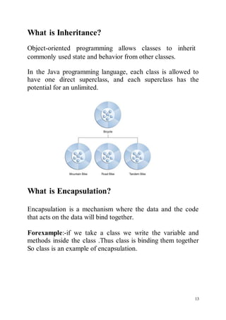 13
What is Inheritance?
Object-oriented programming allows classes to inherit
commonly used state and behavior from other classes.
In the Java programming language, each class is allowed to
have one direct superclass, and each superclass has the
potential for an unlimited.
What is Encapsulation?
Encapsulation is a mechanism where the data and the code
that acts on the data will bind together.
Forexample:-if we take a class we write the variable and
methods inside the class .Thus class is binding them together
So class is an example of encapsulation.
 