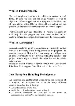 14
What is Polymorphism?
The polymorphism represents the ability to assume several
forms. In Java we can use the single variable to refer to
objects of different types and thus using that variable we can
all the methods of the different objects.Thus a method call can
perform different tasks depending upon the type of objects.
Polymorphism provides flexibility in writing programs in
such way that the programmer uses same method call to
perform different operation depending upon the requirements.
What is Abstraction?
Abstraction refer to act of representing only those information
which are necessary while hiding details of the program.The
main advantage of Abstraction is that every user will get view
of data according to his needs while hiding the details of the
project ,which might confused him when he see the whole
data as whole
Mostly all object oriented language support Data Abstraction
Like Java ,C++. support Data Abstraction Like Java ,C++.
Java Exception Handling Techniques :-
An exception is a problem that arises during the execution of
a program. An exception can occur for many different
reasons, including the following:
 A user has entered invalid data.
 A file that needs to be opened cannot be found.
 A network connection has been lost in the middle of
communications or the JVM has run out of memory.
 
