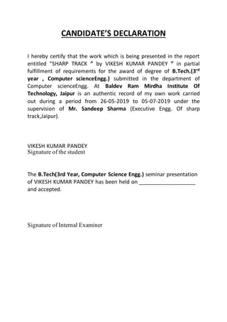 CANDIDATE’S DECLARATION
I hereby certify that the work which is being presented in the report
entitled “SHARP TRACK ” by VIKESH KUMAR PANDEY ” in partial
fulfillment of requirements for the award of degree of B.Tech.(3rd
year , Computer scienceEngg.) submitted in the department of
Computer scienceEngg. At Baldev Ram Mirdha Institute Of
Technology, Jaipur is an authentic record of my own work carried
out during a period from 26-05-2019 to 05-07-2019 under the
supervision of Mr. Sandeep Sharma (Executive Engg. Of sharp
track,Jaipur).
VIKESH KUMAR PANDEY
Signature of the student
The B.Tech(3rd Year, Computer Science Engg.) seminar presentation
of VIKESH KUMAR PANDEY has been held on ___________________
and accepted.
Signature of Internal Examiner
 
