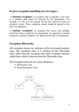 15
In java exception handling are two types:-

A checked exceptionis an exception that is typically a user error
or a problem that cannot be foreseen by the programmer. For
example, if a file is to be opened, but the file cannot be found, an
exception occurs. These exceptions cannot simply be ignored at the
time of compilation.
A runtime exceptionis an exception that occurs that probably
could have been avoided by the programmer. As opposed to checked
exceptions, runtime exceptions are ignored at the time of compilation.
Exception Hierarchy
All exception classes are subtypes of the java.lang.Exception
class. The exception class is a subclass of the Throwable
class. Other than the exception class there is another subclass
called Error which is derived from the Throwable class.
The Exception class has two main subclasses:-
 IOException class
 RuntimeException Class
 