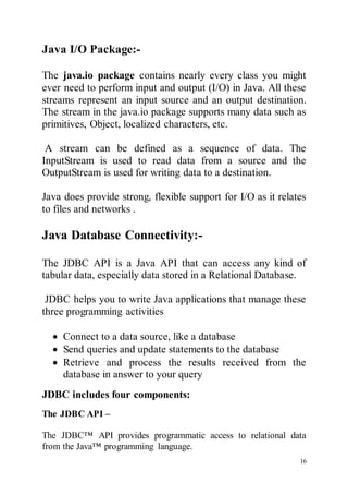 16
Java I/O Package:-
The java.io package contains nearly every class you might
ever need to perform input and output (I/O) in Java. All these
streams represent an input source and an output destination.
The stream in the java.io package supports many data such as
primitives, Object, localized characters, etc.
A stream can be defined as a sequence of data. The
InputStream is used to read data from a source and the
OutputStream is used for writing data to a destination.
Java does provide strong, flexible support for I/O as it relates
to files and networks .
Java Database Connectivity:-
The JDBC API is a Java API that can access any kind of
tabular data, especially data stored in a Relational Database.
JDBC helps you to write Java applications that manage these
three programming activities
 Connect to a data source, like a database
 Send queries and update statements to the database
 Retrieve and process the results received from the
database in answer to your query
JDBC includes four components:
The JDBC API –
The JDBC™ API provides programmatic access to relational data
from the Java™ programming language.
 