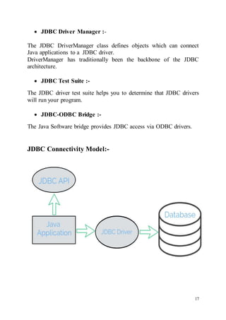 17
 JDBC Driver Manager :-
The JDBC DriverManager class defines objects which can connect
Java applications to a JDBC driver.
DriverManager has traditionally been the backbone of the JDBC
architecture.
 JDBC Test Suite :-

The JDBC driver test suite helps you to determine that JDBC drivers
will run your program.
 JDBC-ODBC Bridge :-
The Java Software bridge provides JDBC access via ODBC drivers.
JDBC Connectivity Model:-
 