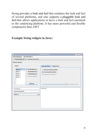 20
Swing provides a look and feel that emulates the look and feel
of several platforms, and also supports a pluggable look and
feel that allows applications to have a look and feel unrelated
to the underlying platform. It has more powerful and flexible
components than AWT
Example Swing widgets in Java:-
 