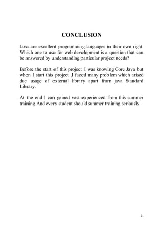 21
CONCLUSION
Java are excellent programming languages in their own right.
Which one to use for web development is a question that can
be answered by understanding particular project needs?
Before the start of this project I was knowing Core Java but
when I start this project ,I faced many problem which arised
due usage of external library apart from java Standard
Library.
At the end I can gained vast experienced from this summer
training And every student should summer training seriously.
 