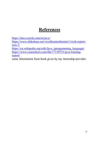22
References
https://docs.oracle.com/en/java/
https://www.slideshare.net/vivekkumarsharma1/vivek-report-
new-2
https://en.wikipedia.org/wiki/Java_(programming_language)
https://www.coursehero.com/file/17139721/java-training-
report/
some information from book given by my internship provider.
 