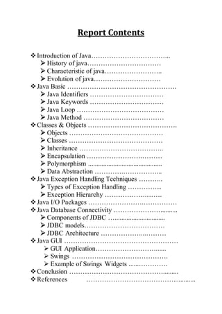 Report Contents
Introduction of Java……………………………...
 History of java……………………………
 Characteristic of java……………………..
 Evolution of java…………………………
Java Basic ………………………………………….
 Java Identifiers ……………………………
 Java Keywords ……………………………
 Java Loop …………………………………
 Java Method ………………………………
Classes & Objects ………………………………….
 Objects ……………………………………
 Classes ……………………………………
 Inheritance ………………………………..
 Encapsulation …………………….………
 Polymorphism ............................................
 Data Abstraction ………….……………...
Java Exception Handling Techniques ………..
 Types of Exception Handling …………....
 Exception Hierarchy ……………….…….
Java I/O Packages …………………….……………
Java Database Connectivity …………………..........
 Components of JDBC …..............................
 JDBC models………………………………
 JDBC Architecture ………………...………
Java GUI ……………………………………………
 GUI Application……………………….….
 Swings …………………………………….
 Example of Swings Widgets ......………….
Conclusion …………………………………….........
References ………………………………….............
 
