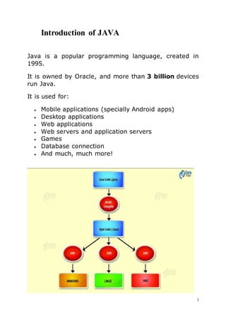 1
Introduction of JAVA
Java is a popular programming language, created in
1995.
It is owned by Oracle, and more than 3 billion devices
run Java.
It is used for:
 Mobile applications (specially Android apps)
 Desktop applications
 Web applications
 Web servers and application servers
 Games
 Database connection
 And much, much more!
 