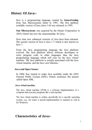 2
History Of Java:-
Java is a programming language created by JamesGosling
from Sun Microsystems (Sun) in 1991. The first publicly
available version of Java (Java 1.0) was released in 1995.
Sun Microsystems was acquired by the Oracle Corporation in
2010. Oracle has now the statesmanship for Java.
Over time new enhanced versions of Java have been released.
The current version of Java is Java 1.7 which is also known as
Java 7.
From the Java programming language the Java platform
evolved. The Java platform allows software developers to
write program code in other languages than the Java
programming language which still runs on the Java virtual
machine. The Java platform is usually associated with the Java
virtual machine and the Java core libraries.
Java and Open Source
In 2006 Sun started to make Java available under the GNU
General Public License (GPL). Oracle continues this project
called Open JDK.
Java virtual machine
The Java virtual machine (JVM) is a software implementation of a
computer that executes programs like a real machine.
The Java virtual machine is written specifically for a specific operating
system, e.g., for Linux a special implementation is required as well as
for Windows.
Characteristics of Java:-
 