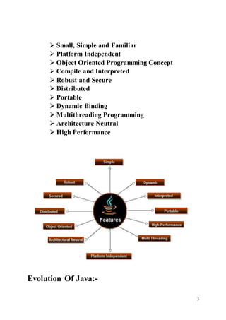 3
 Small, Simple and Familiar
 Platform Independent
 Object Oriented Programming Concept
 Compile and Interpreted
 Robust and Secure
 Distributed
 Portable
 Dynamic Binding
 Multithreading Programming
 Architecture Neutral
 High Performance
Evolution Of Java:-
 