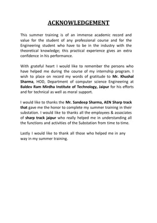 ACKNOWLEDGEMENT
This summer training is of an immense academic record and
value for the student of any professional course and for the
Engineering student who have to be in the industry with the
theoretical knowledge; this practical experience gives an extra
confidence in his performance.
With grateful heart I would like to remember the persons who
have helped me during the course of my internship program. I
wish to place on record my words of gratitude to Mr. Khushal
Sharma, HOD, Department of computer science Engineering at
Baldev Ram Mirdha Institute of Technology, Jaipur for his efforts
and for technical as well as moral support.
I would like to thanks the Mr. Sandeep Sharma, AEN Sharp track
that gave me the honor to complete my summer training in their
substation. I would like to thanks all the employees & associates
of sharp track jaipur who really helped me in understanding all
the functions and activities of the Substation from time to time.
Lastly I would like to thank all those who helped me in any
way in my summer training.
 