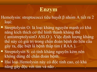 Enzym
Hemolysin: streptococci tiêu huyết β nhóm A tiết ra 2
  loại:
 Streptolysin O: là loại kháng nguyên mạnh có khả

  năng kích thích cơ thể hình thành kháng thể
  ( antistreptolysinO ASLO ). Việc định lượng kháng
  thể này có giá trị trong chẩn đoán bệnh do liên cầu
  gây ra, đặc biệt là bệnh thấp tim ( RAA ).
 Streptolysin S: có tính kháng nguyên kém nên

  không dùng để chẩn đoán bệnh.
 Hai loại Hemolysin này có độc tính cao, có khả

  năng gây độc với tim và não .
 