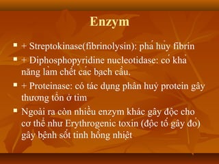 Enzym
   + Streptokinase(fibrinolysin): phá hủy fibrin
   + Diphosphopyridine nucleotidase: có khả
    năng làm chết các bạch cầu.
   + Proteinase: có tác dụng phân huỷ protein gây
    thương tổn ở tim
   Ngoài ra còn nhiều enzym khác gây độc cho
    cơ thể như Erythrogenic toxin (độc tố gây đỏ)
    gây bệnh sốt tinh hồng nhiệt
 
